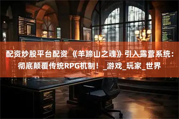 配资炒股平台配资 《羊蹄山之魂》引入露营系统：彻底颠覆传统RPG机制！_游戏_玩家_世界