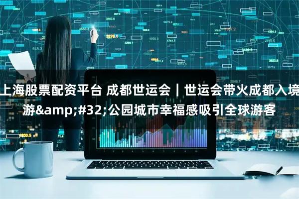 上海股票配资平台 成都世运会｜世运会带火成都入境游&#32;公园城市幸福感吸引全球游客