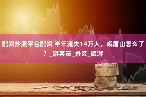 配资炒股平台配资 半年流失14万人，峨眉山怎么了？_游客量_景区_旅游