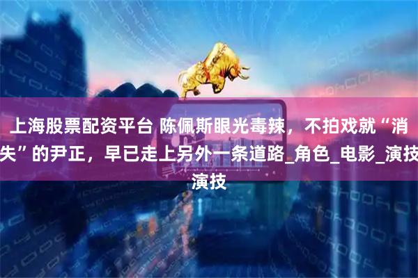 上海股票配资平台 陈佩斯眼光毒辣，不拍戏就“消失”的尹正，早已走上另外一条道路_角色_电影_演技