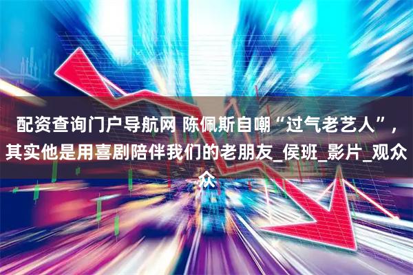 配资查询门户导航网 陈佩斯自嘲“过气老艺人”，其实他是用喜剧陪伴我们的老朋友_侯班_影片_观众
