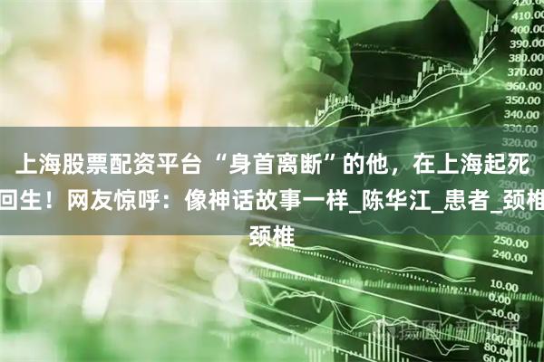 上海股票配资平台 “身首离断”的他，在上海起死回生！网友惊呼：像神话故事一样_陈华江_患者_颈椎