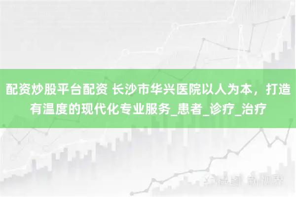 配资炒股平台配资 长沙市华兴医院以人为本，打造有温度的现代化专业服务_患者_诊疗_治疗