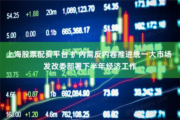 上海股票配资平台 扩内需反内卷推进统一大市场 发改委部署下半年经济工作