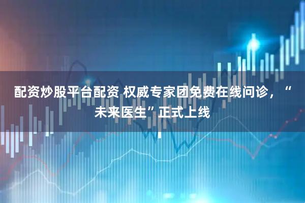 配资炒股平台配资 权威专家团免费在线问诊，“未来医生”正式上线