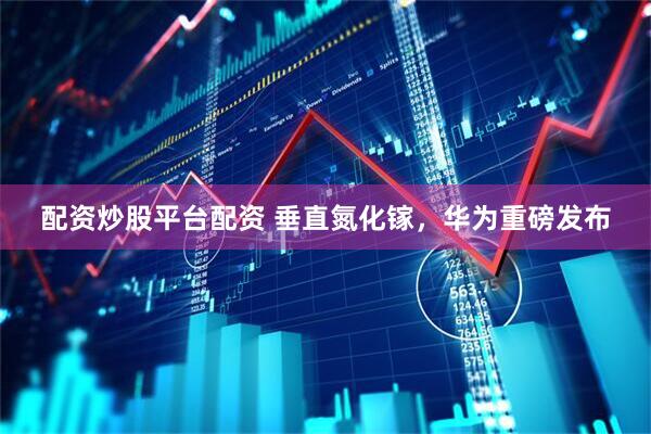 配资炒股平台配资 垂直氮化镓，华为重磅发布