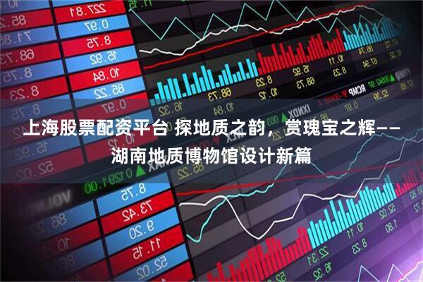 上海股票配资平台 探地质之韵，赏瑰宝之辉——湖南地质博物馆设计新篇