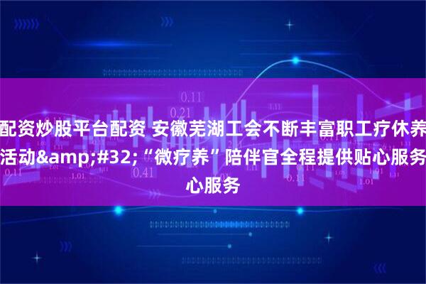 配资炒股平台配资 安徽芜湖工会不断丰富职工疗休养活动&#32;“微疗养”陪伴官全程提供贴心服务