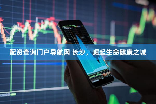 配资查询门户导航网 长沙，崛起生命健康之城