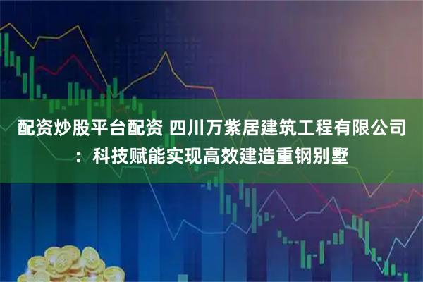 配资炒股平台配资 四川万紫居建筑工程有限公司：科技赋能实现高效建造重钢别墅