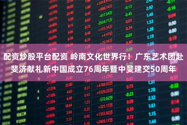 配资炒股平台配资 岭南文化世界行！广东艺术团赴斐济献礼新中国成立76周年暨中斐建交50周年