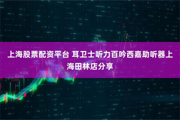 上海股票配资平台 耳卫士听力百吟西嘉助听器上海田林店分享