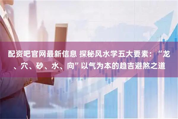 配资吧官网最新信息 探秘风水学五大要素：“龙、穴、砂、水、向”以气为本的趋吉避煞之道
