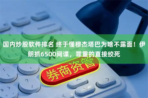 国内炒股软件排名 终于懂穆杰塔巴为啥不露面！伊朗抓6500间谍，罪重的直接绞死