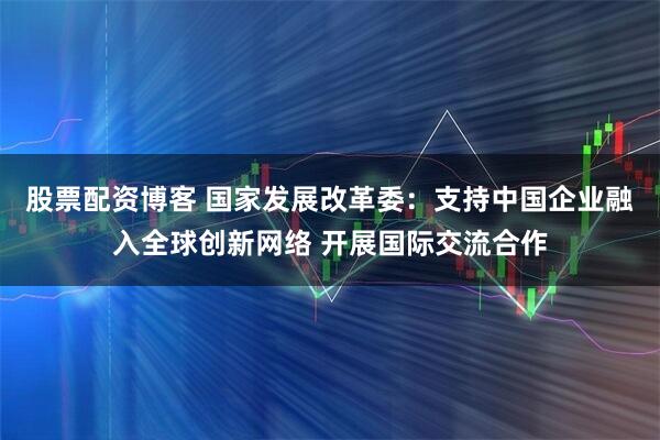 股票配资博客 国家发展改革委：支持中国企业融入全球创新网络 开展国际交流合作