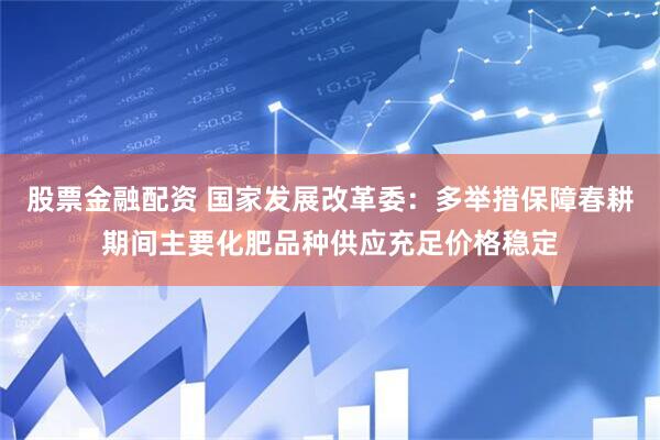 股票金融配资 国家发展改革委：多举措保障春耕期间主要化肥品种供应充足价格稳定